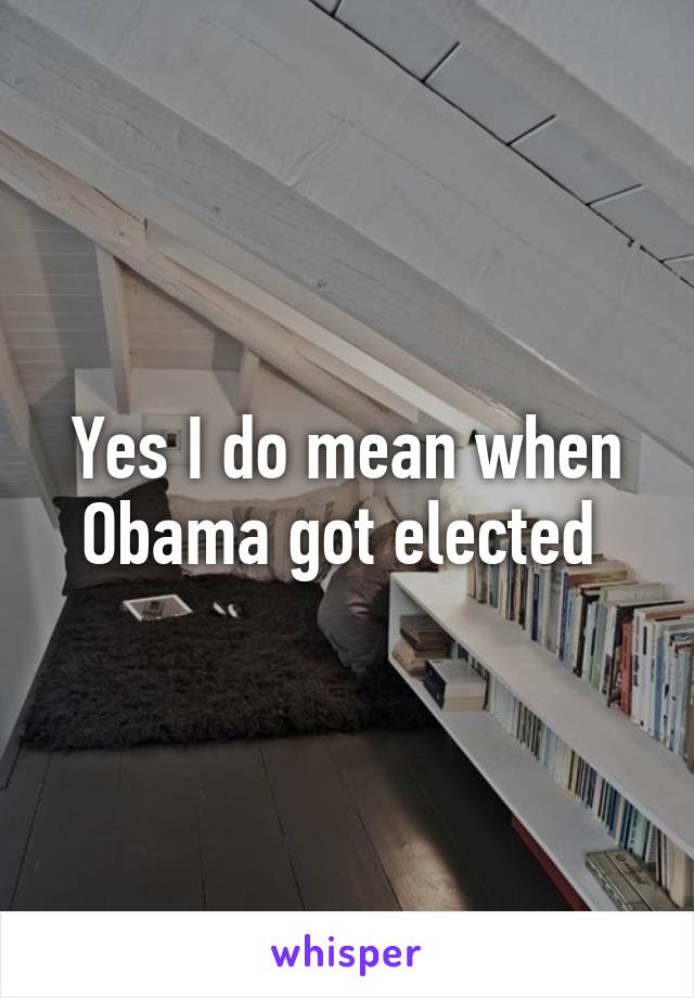 Yes I do mean when Obama got elected 