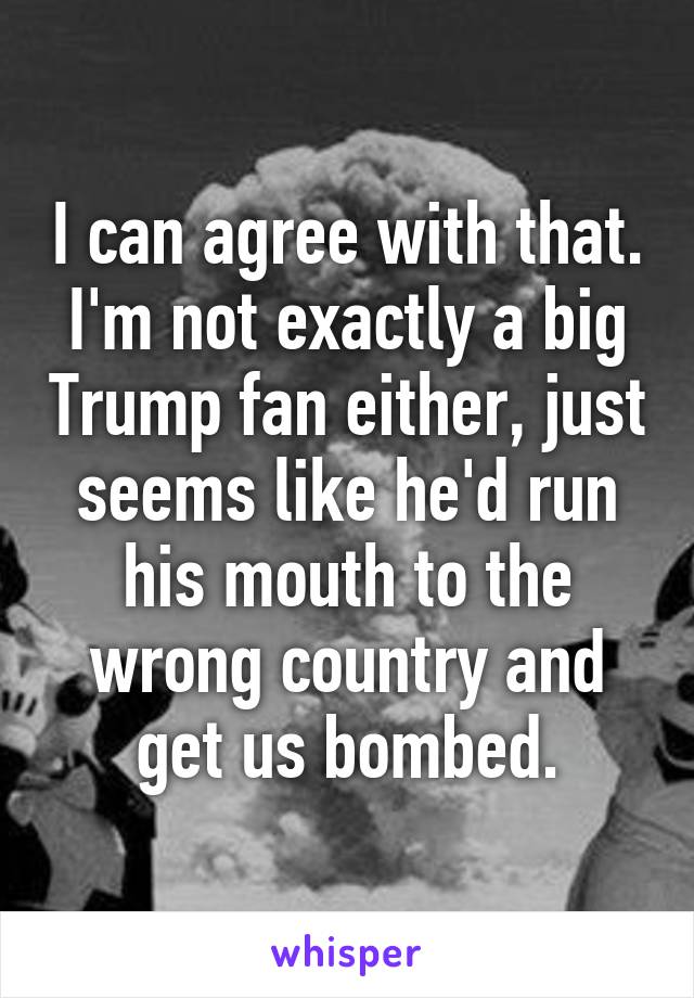 I can agree with that. I'm not exactly a big Trump fan either, just seems like he'd run his mouth to the wrong country and get us bombed.