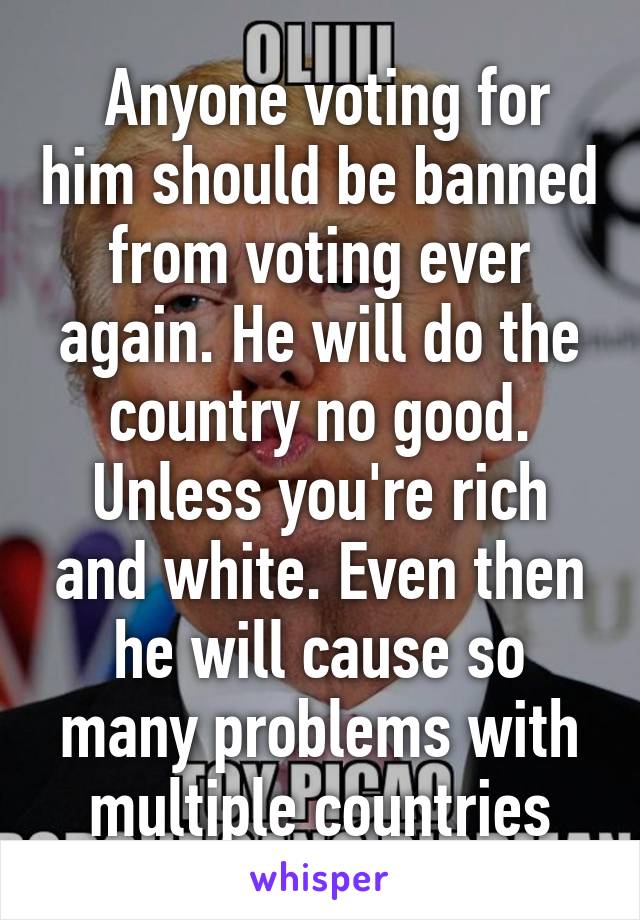  Anyone voting for him should be banned from voting ever again. He will do the country no good. Unless you're rich and white. Even then he will cause so many problems with multiple countries