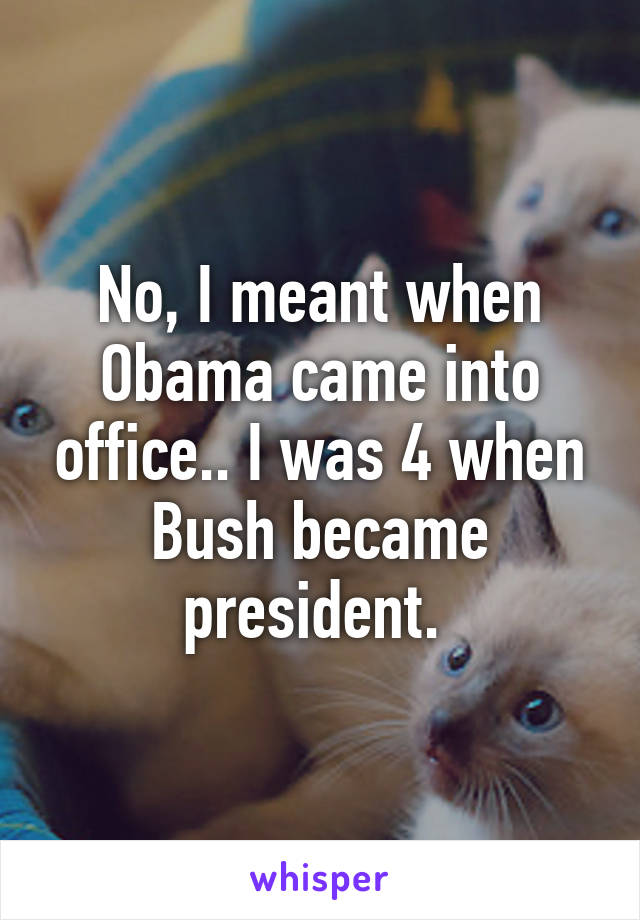 No, I meant when Obama came into office.. I was 4 when Bush became president. 