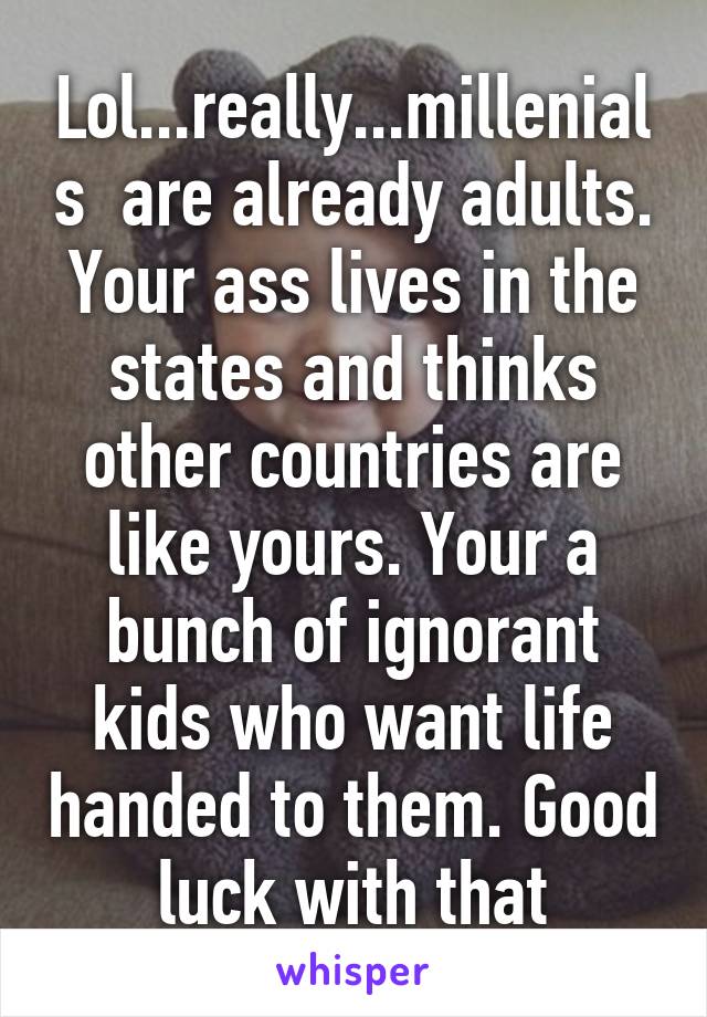 Lol...really...millenials  are already adults. Your ass lives in the states and thinks other countries are like yours. Your a bunch of ignorant kids who want life handed to them. Good luck with that