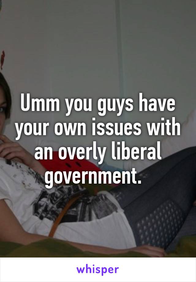 Umm you guys have your own issues with an overly liberal government.  