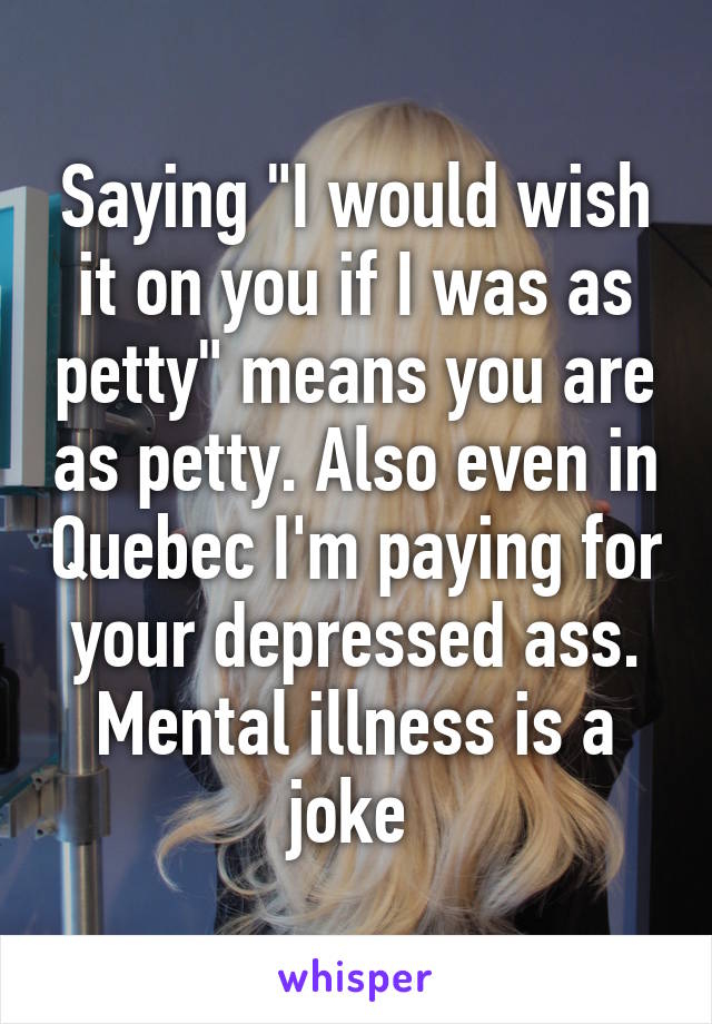 Saying "I would wish it on you if I was as petty" means you are as petty. Also even in Quebec I'm paying for your depressed ass. Mental illness is a joke 