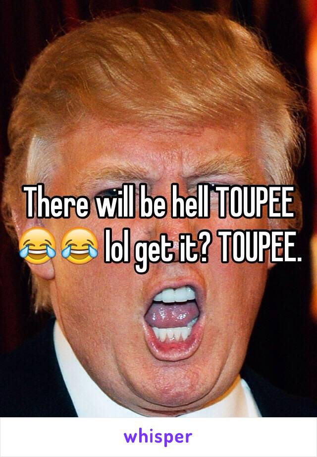 There will be hell TOUPEE 😂😂 lol get it? TOUPEE. 