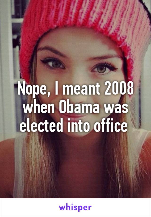 Nope, I meant 2008 when Obama was elected into office 