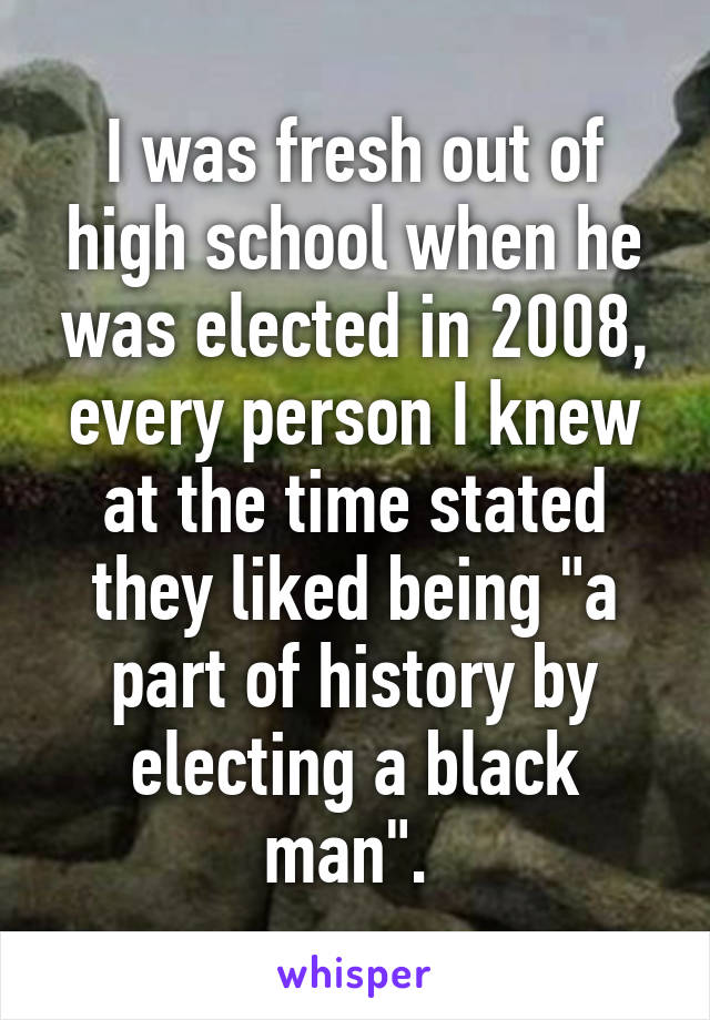 I was fresh out of high school when he was elected in 2008, every person I knew at the time stated they liked being "a part of history by electing a black man". 