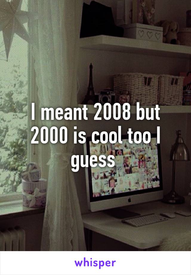 I meant 2008 but 2000 is cool too I guess 