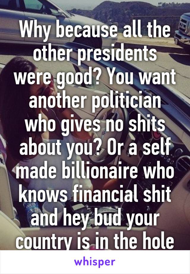 Why because all the other presidents were good? You want another politician who gives no shits about you? Or a self made billionaire who knows financial shit and hey bud your country is in the hole