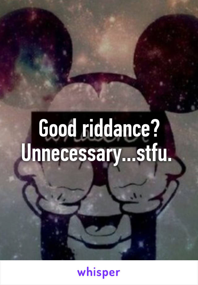 Good riddance? Unnecessary...stfu. 