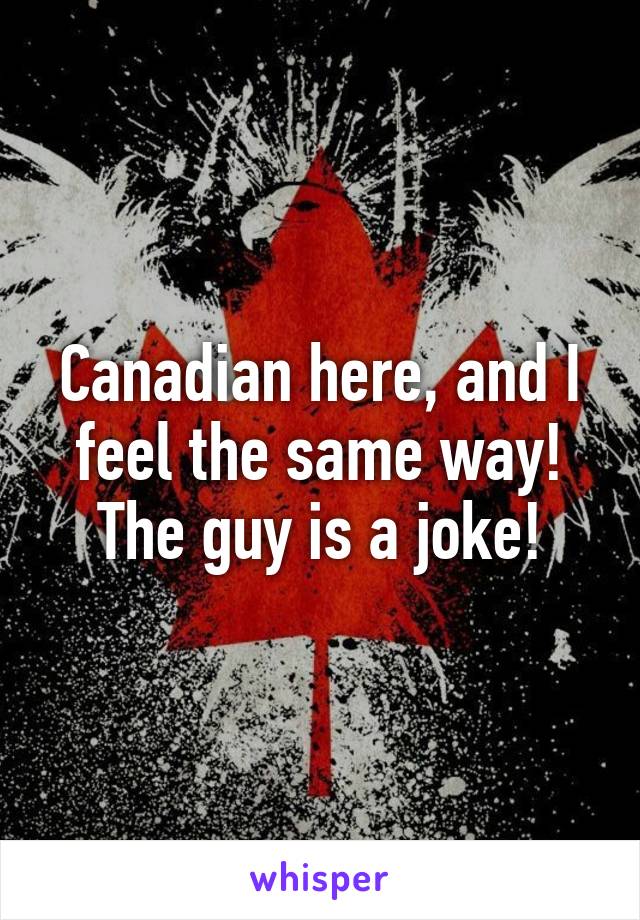 Canadian here, and I feel the same way! The guy is a joke!