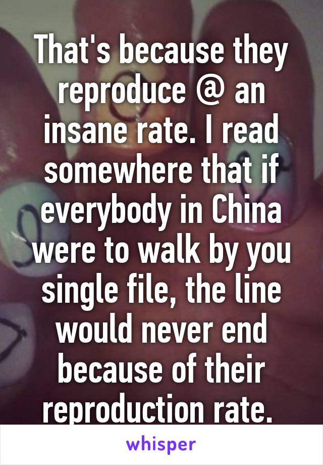 That's because they reproduce @ an insane rate. I read somewhere that if everybody in China were to walk by you single file, the line would never end because of their reproduction rate. 