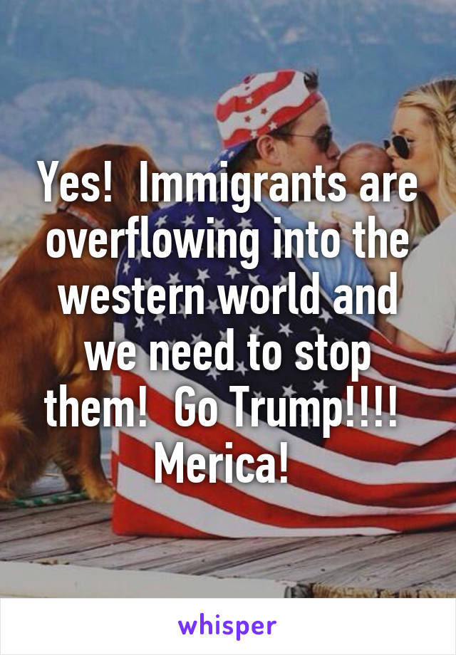 Yes!  Immigrants are overflowing into the western world and we need to stop them!  Go Trump!!!!  Merica! 