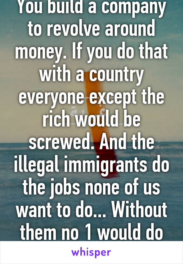 You build a company to revolve around money. If you do that with a country everyone except the rich would be screwed. And the illegal immigrants do the jobs none of us want to do... Without them no 1 would do those jobs... 