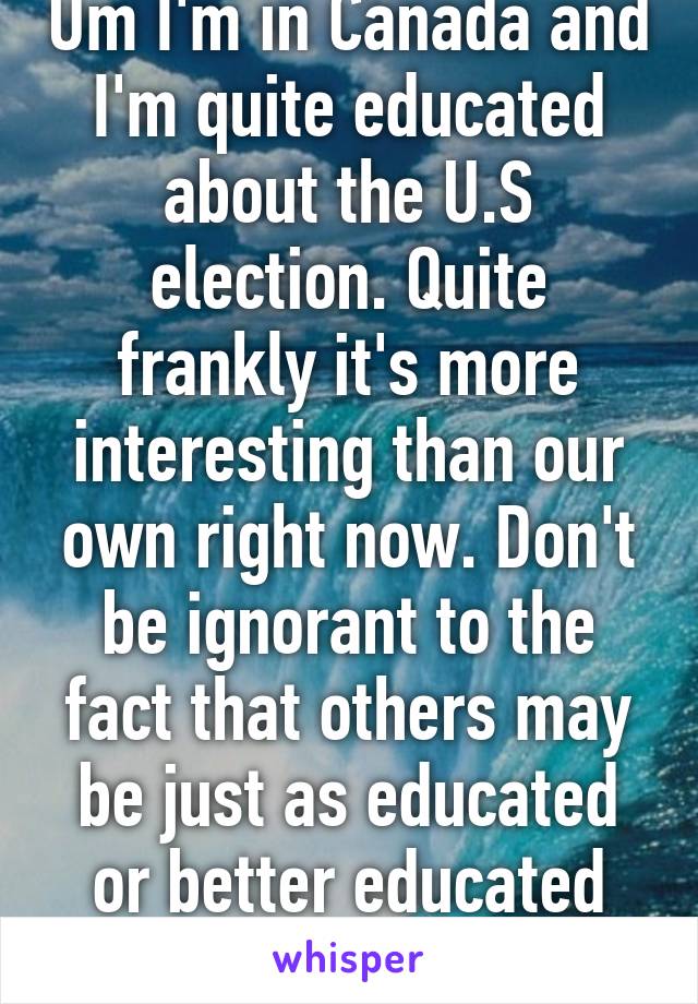 Um I'm in Canada and I'm quite educated about the U.S election. Quite frankly it's more interesting than our own right now. Don't be ignorant to the fact that others may be just as educated or better educated than you. 