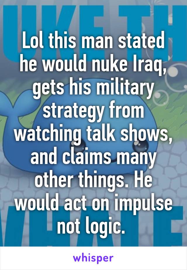 Lol this man stated he would nuke Iraq, gets his military strategy from watching talk shows, and claims many other things. He would act on impulse not logic. 