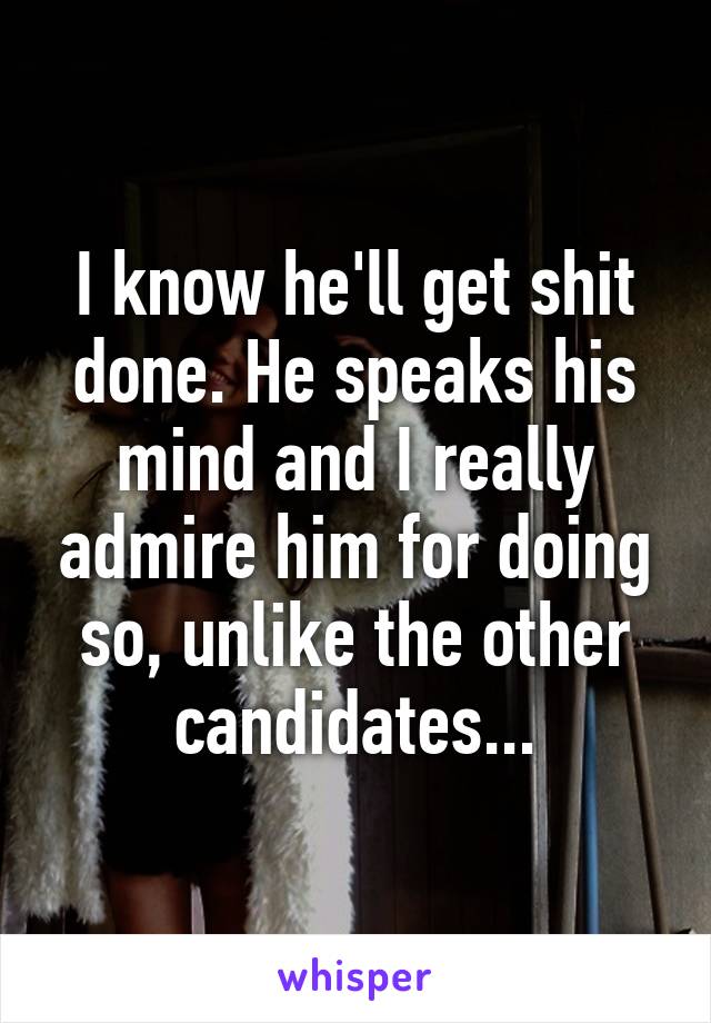 I know he'll get shit done. He speaks his mind and I really admire him for doing so, unlike the other candidates...