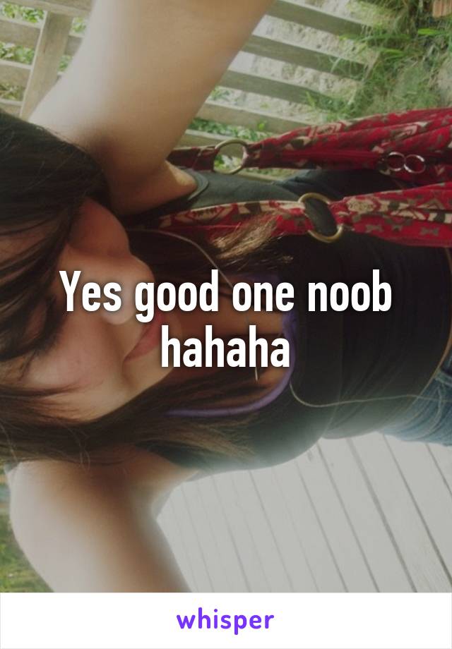 Yes good one noob hahaha