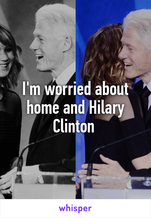 I'm worried about home and Hilary Clinton 