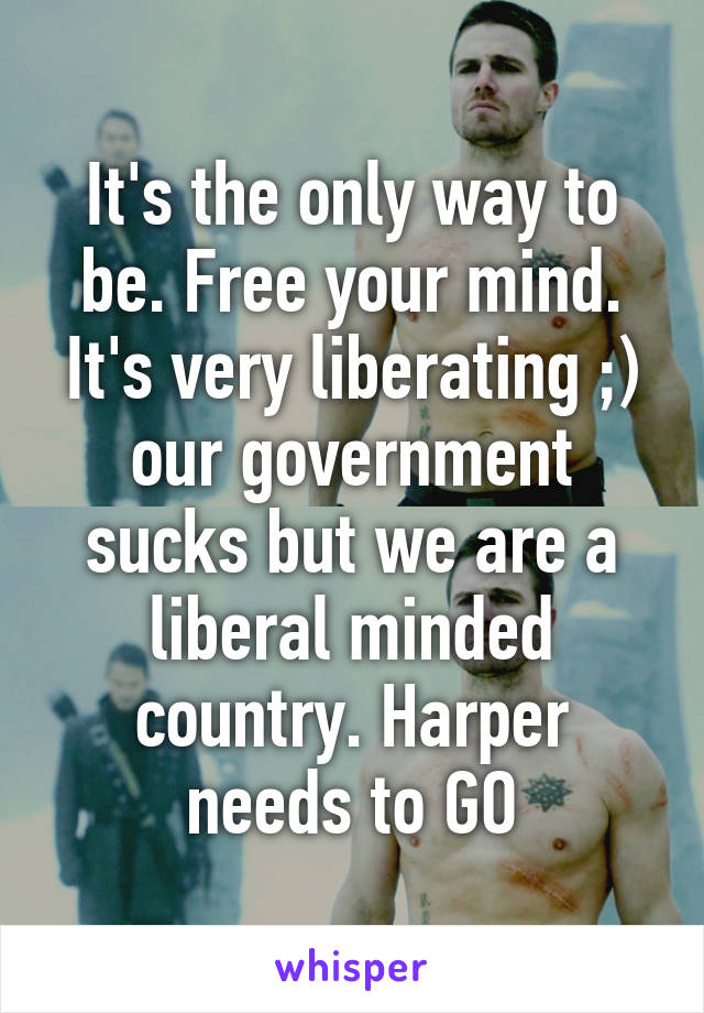 It's the only way to be. Free your mind. It's very liberating ;) our government sucks but we are a liberal minded country. Harper needs to GO