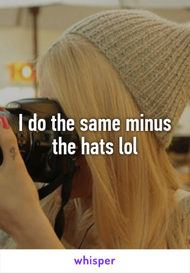 I do the same minus the hats lol