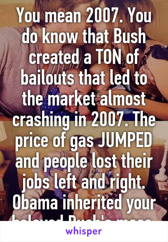 You mean 2007. You do know that Bush created a TON of bailouts that led to the market almost crashing in 2007. The price of gas JUMPED and people lost their jobs left and right. Obama inherited your beloved Bush's mess.