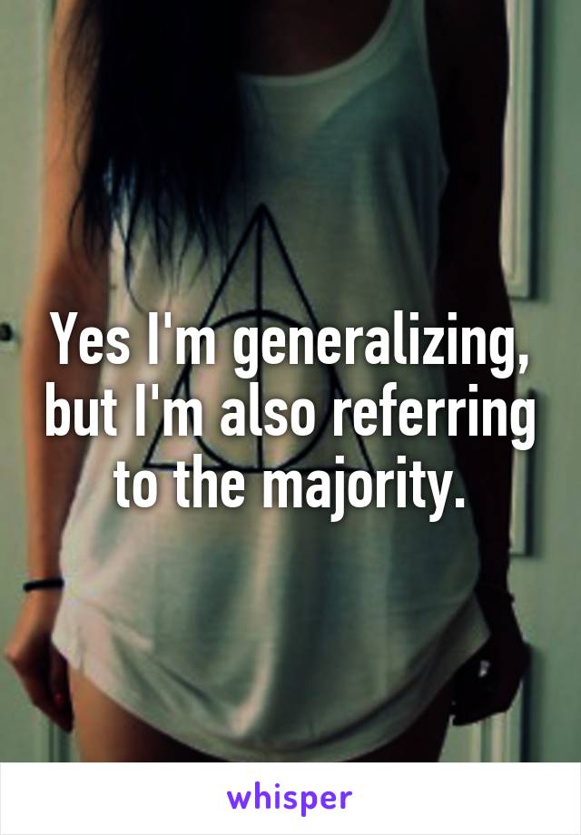 Yes I'm generalizing, but I'm also referring to the majority.