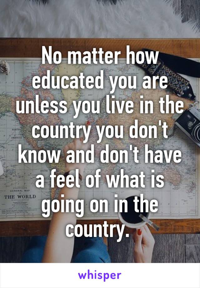 No matter how educated you are unless you live in the country you don't know and don't have a feel of what is going on in the country. 