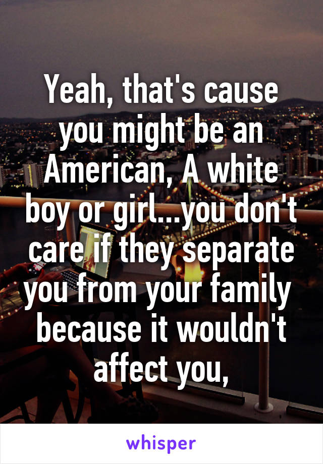 Yeah, that's cause you might be an American, A white boy or girl...you don't care if they separate you from your family  because it wouldn't affect you,