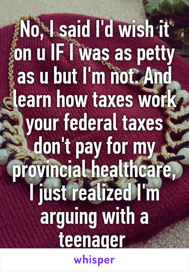 No, I said I'd wish it on u IF I was as petty as u but I'm not. And learn how taxes work your federal taxes don't pay for my provincial healthcare, I just realized I'm arguing with a teenager 