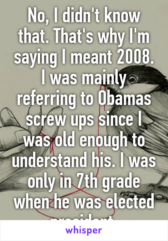 No, I didn't know that. That's why I'm saying I meant 2008. I was mainly referring to Obamas screw ups since I was old enough to understand his. I was only in 7th grade when he was elected president.