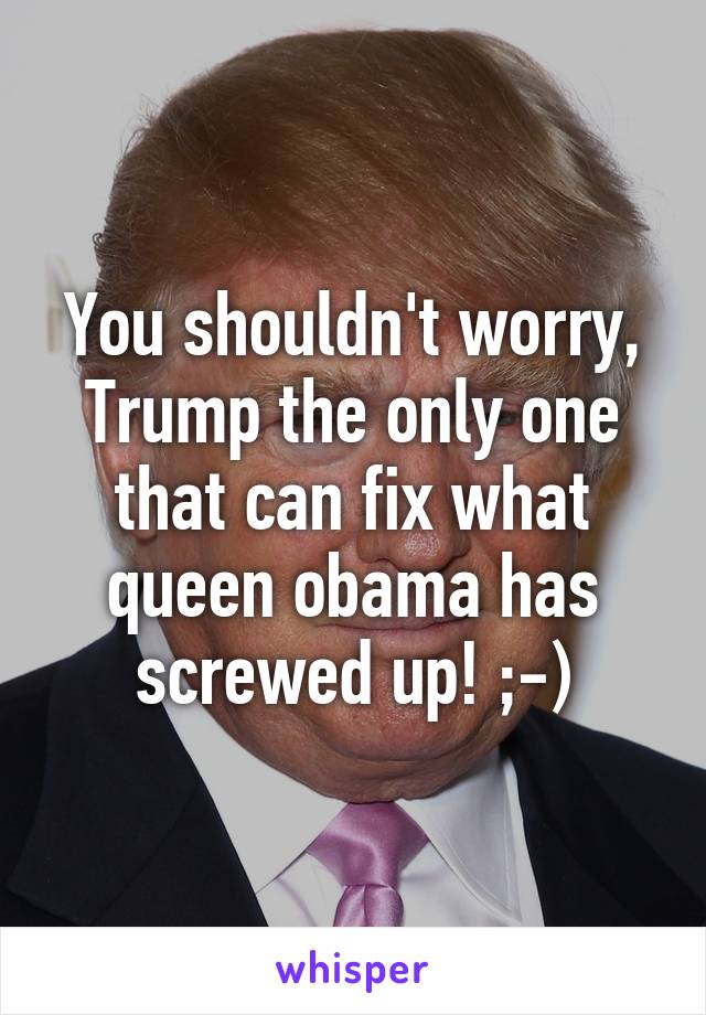 You shouldn't worry, Trump the only one that can fix what queen obama has screwed up! ;-)