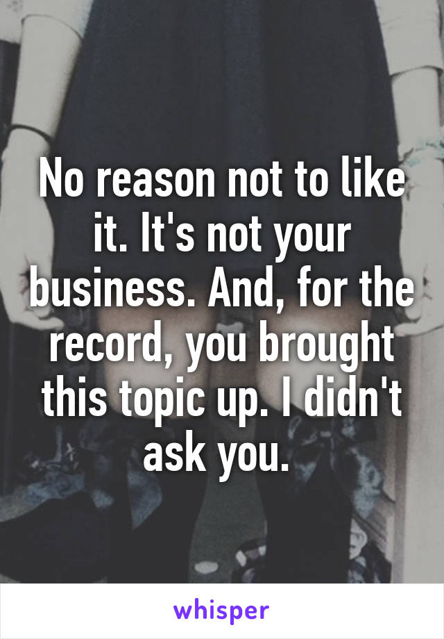 No reason not to like it. It's not your business. And, for the record, you brought this topic up. I didn't ask you. 