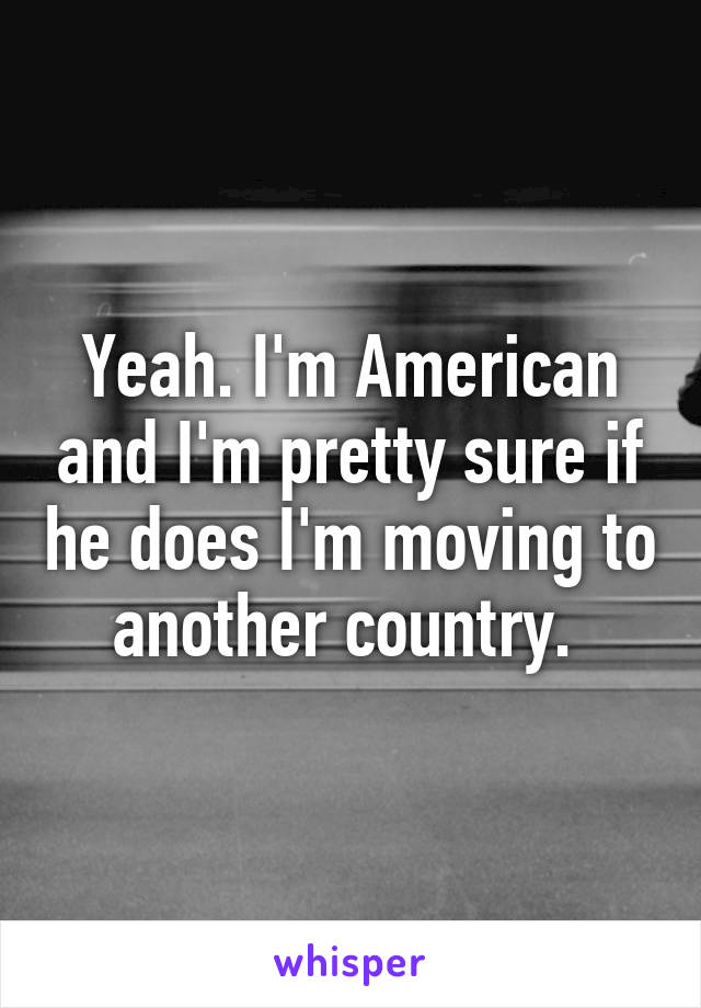 Yeah. I'm American and I'm pretty sure if he does I'm moving to another country. 