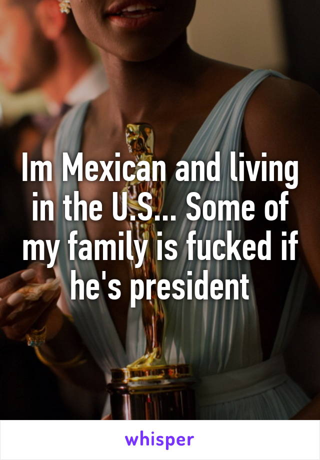 Im Mexican and living in the U.S... Some of my family is fucked if he's president