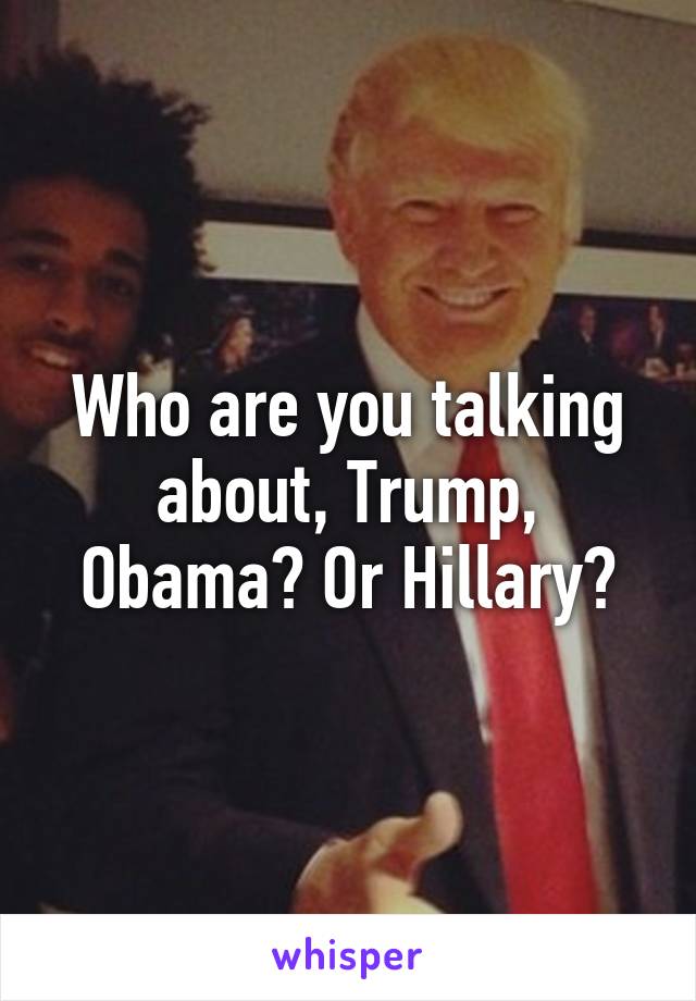 Who are you talking about, Trump, Obama? Or Hillary?