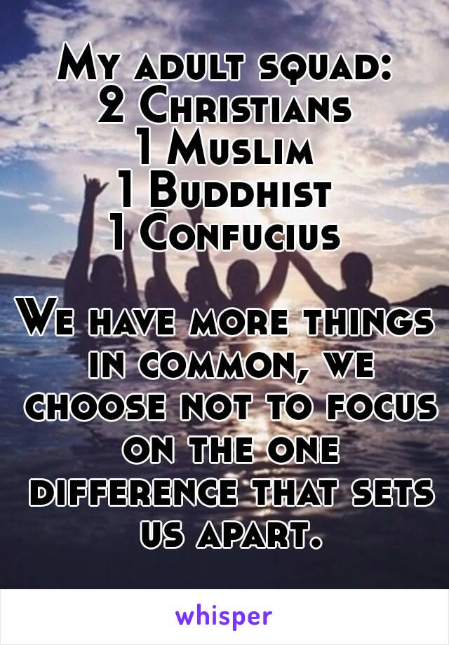 My adult squad:
2 Christians
1 Muslim
1 Buddhist
1 Confucius

We have more things in common, we choose not to focus on the one difference that sets us apart.