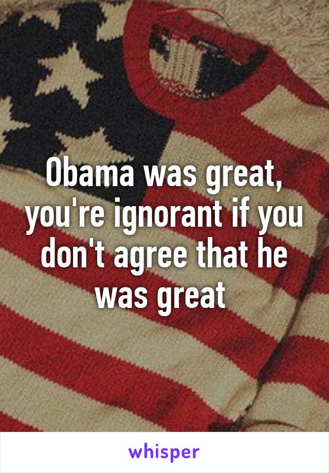 Obama was great, you're ignorant if you don't agree that he was great 