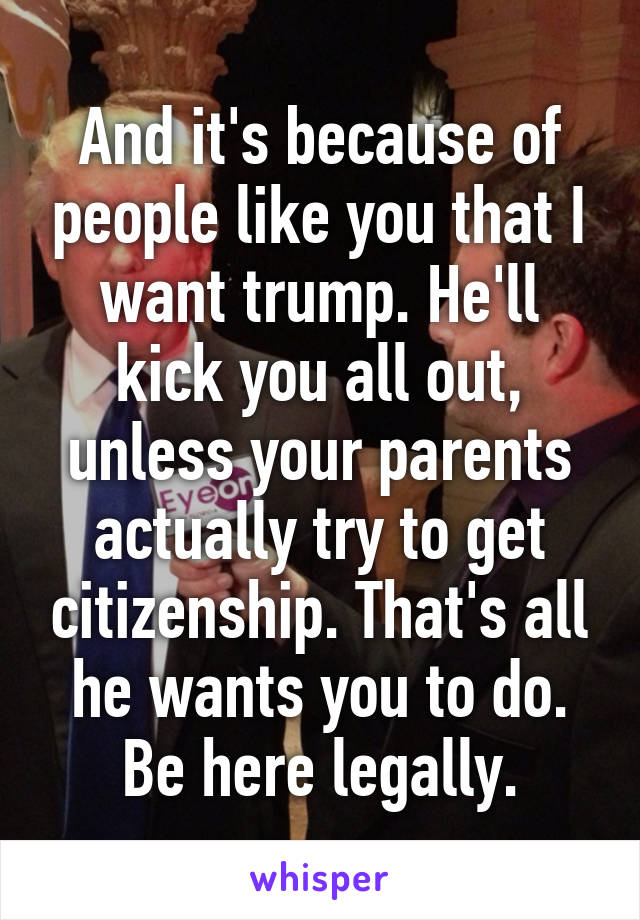 And it's because of people like you that I want trump. He'll kick you all out, unless your parents actually try to get citizenship. That's all he wants you to do. Be here legally.