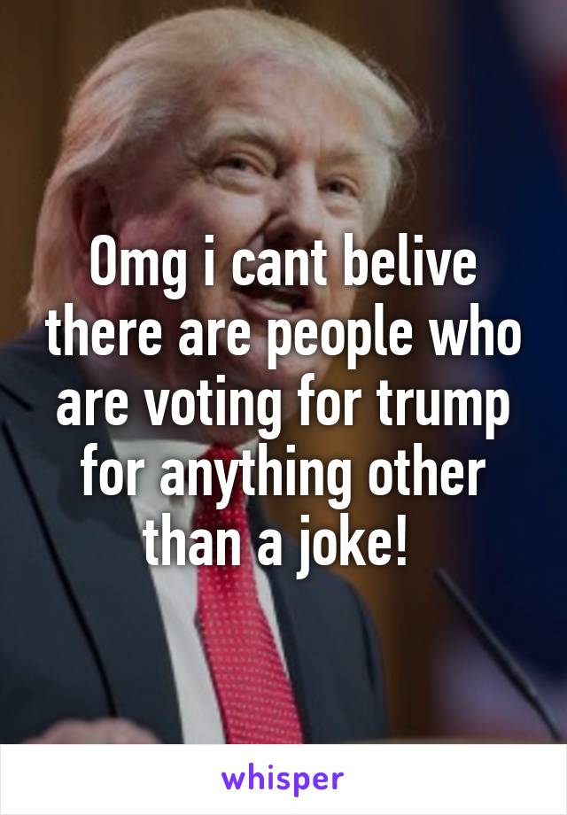 Omg i cant belive there are people who are voting for trump for anything other than a joke! 