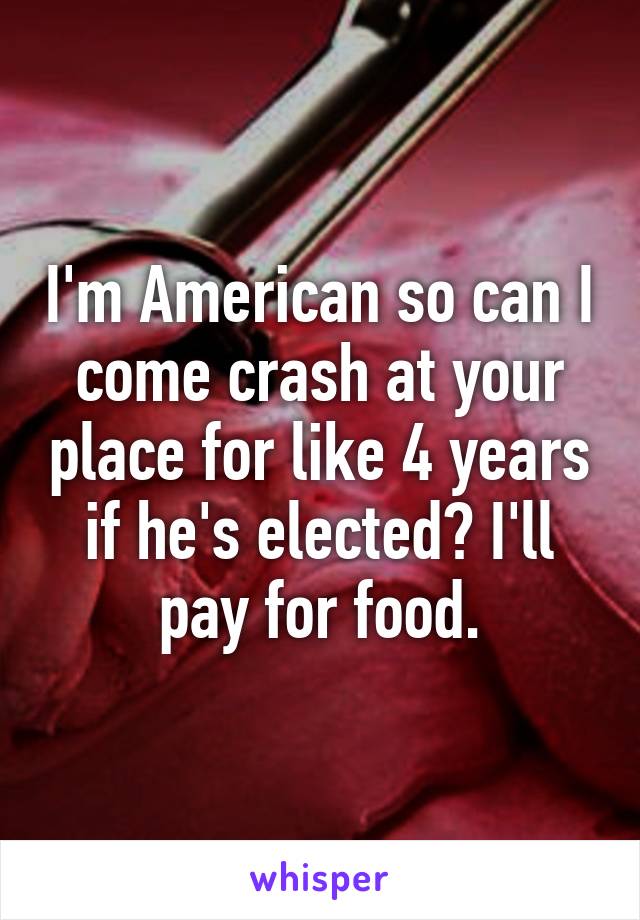 I'm American so can I come crash at your place for like 4 years if he's elected? I'll pay for food.