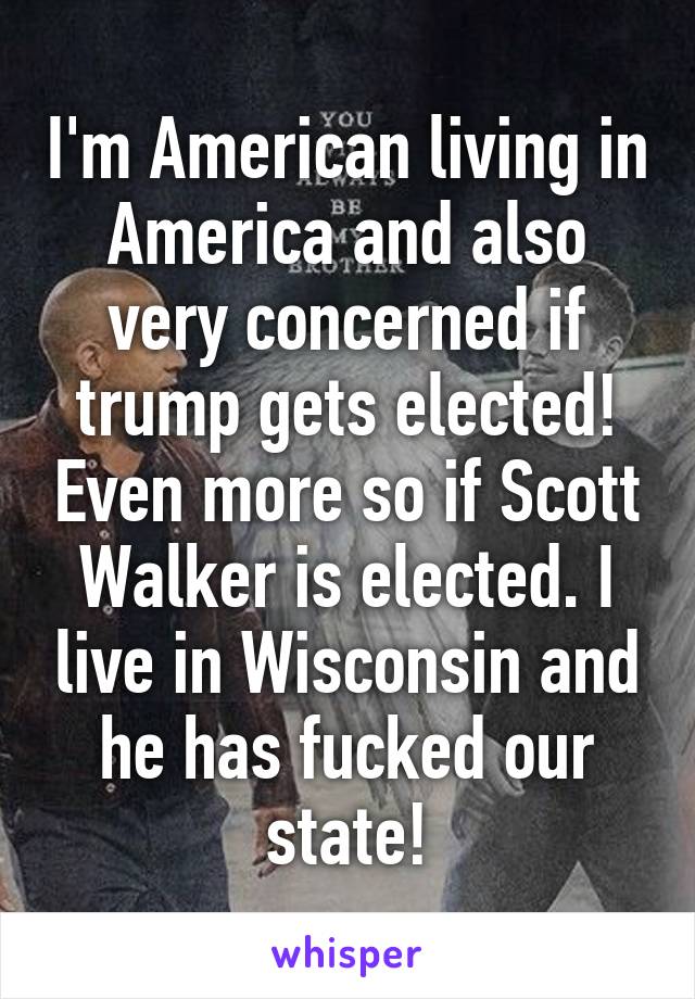 I'm American living in America and also very concerned if trump gets elected! Even more so if Scott Walker is elected. I live in Wisconsin and he has fucked our state!