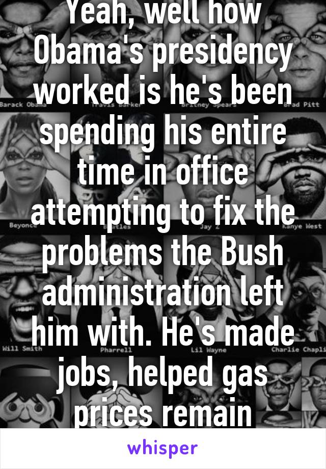 Yeah, well how Obama's presidency worked is he's been spending his entire time in office attempting to fix the problems the Bush administration left him with. He's made jobs, helped gas prices remain reasonable, etc.