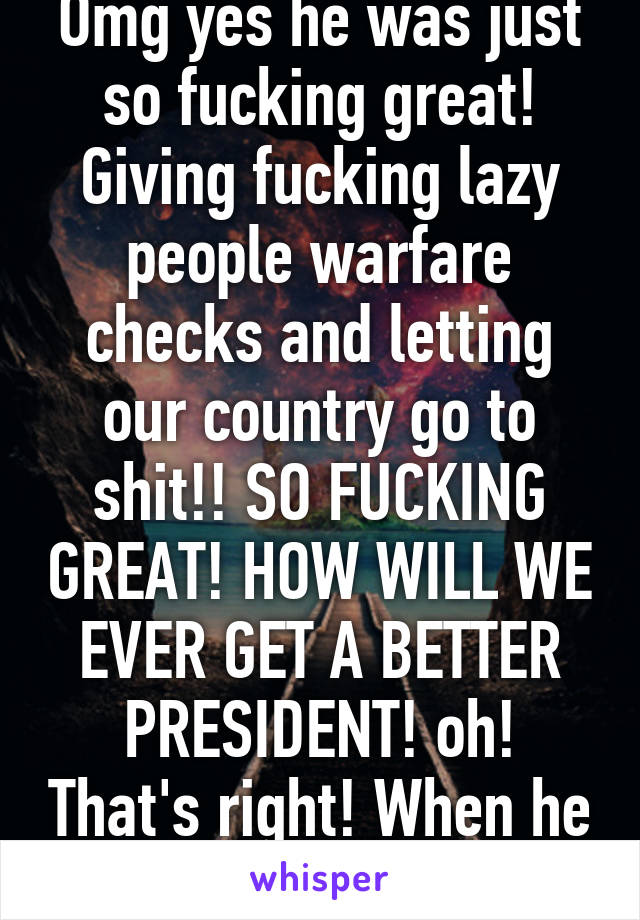 Omg yes he was just so fucking great! Giving fucking lazy people warfare checks and letting our country go to shit!! SO FUCKING GREAT! HOW WILL WE EVER GET A BETTER PRESIDENT! oh! That's right! When he GETS THE FUCK OUT