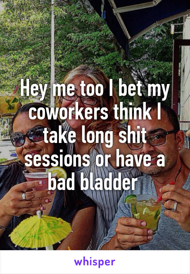 Hey me too I bet my coworkers think I take long shit sessions or have a bad bladder 