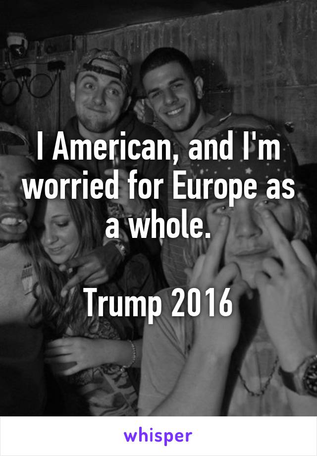 I American, and I'm worried for Europe as a whole.

Trump 2016