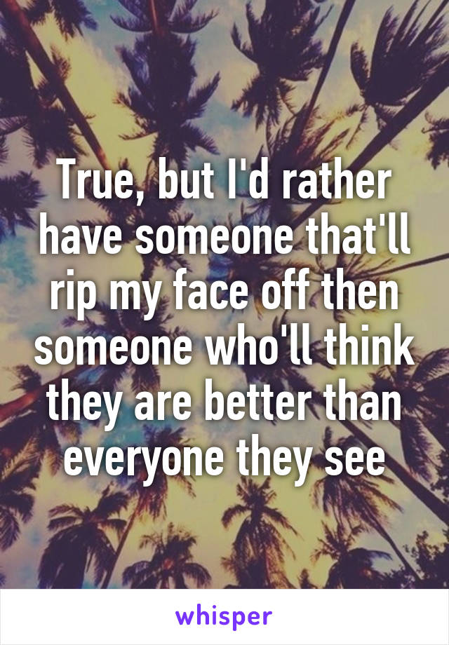 True, but I'd rather have someone that'll rip my face off then someone who'll think they are better than everyone they see