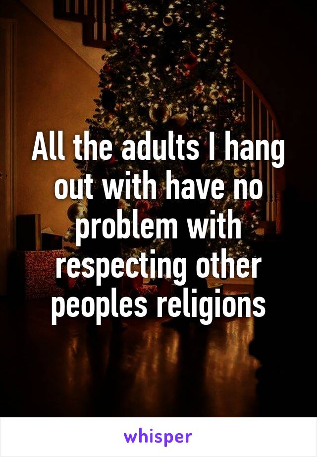 All the adults I hang out with have no problem with respecting other peoples religions