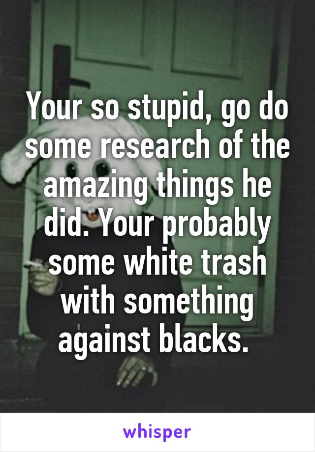 Your so stupid, go do some research of the amazing things he did. Your probably some white trash with something against blacks. 