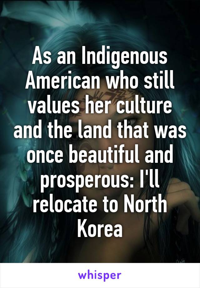 As an Indigenous American who still values her culture and the land that was once beautiful and prosperous: I'll relocate to North Korea