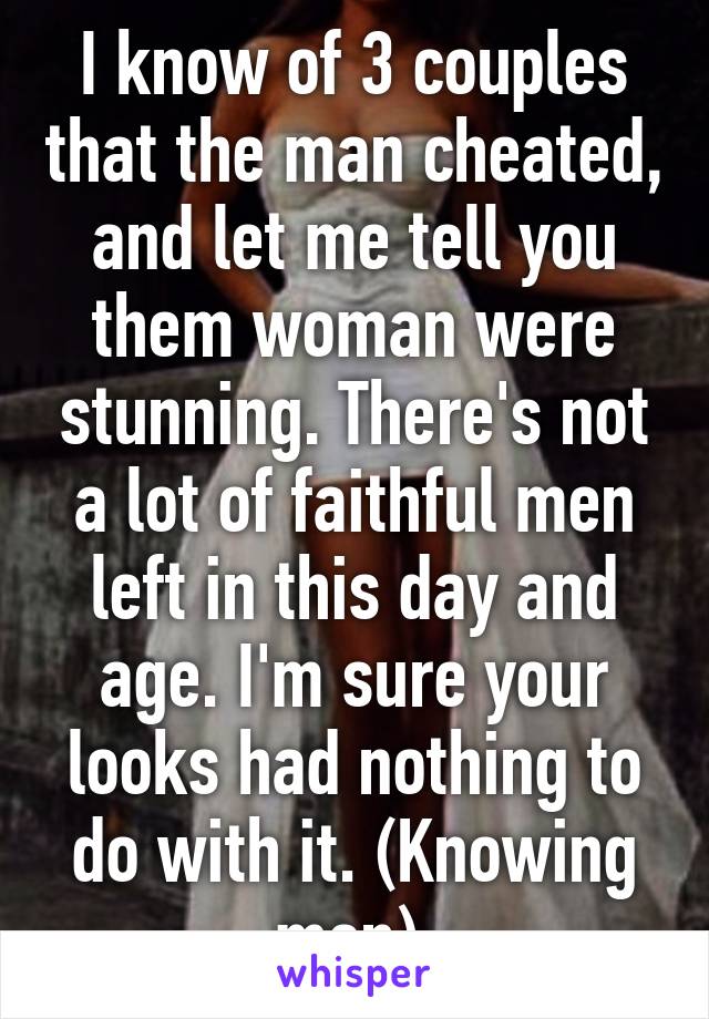 I know of 3 couples that the man cheated, and let me tell you them woman were stunning. There's not a lot of faithful men left in this day and age. I'm sure your looks had nothing to do with it. (Knowing men) 